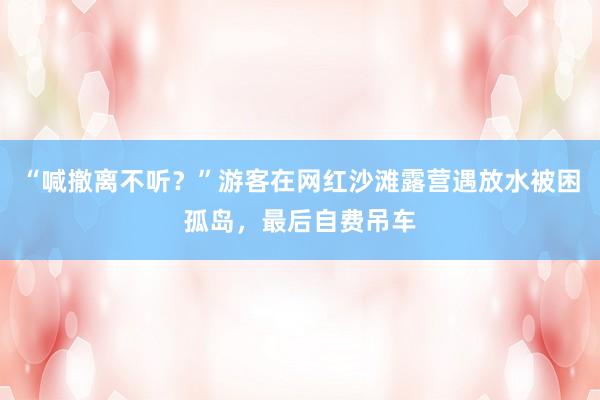 “喊撤离不听？”游客在网红沙滩露营遇放水被困孤岛，最后自费吊车