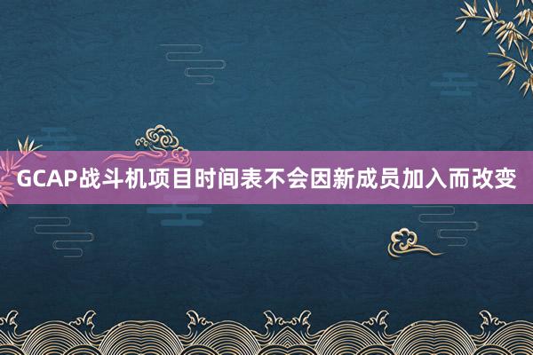 GCAP战斗机项目时间表不会因新成员加入而改变