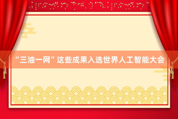 “三油一网”这些成果入选世界人工智能大会